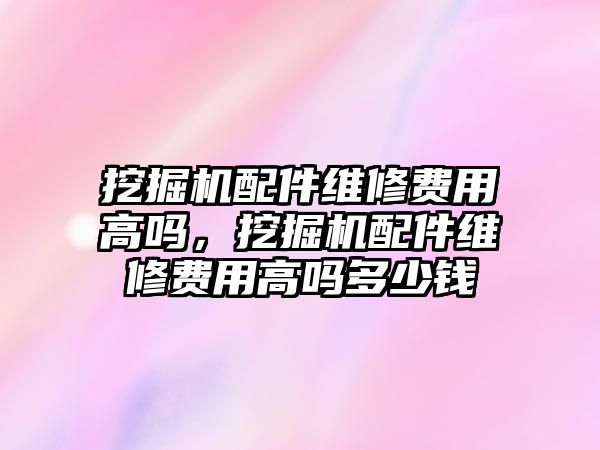 挖掘機配件維修費用高嗎，挖掘機配件維修費用高嗎多少錢