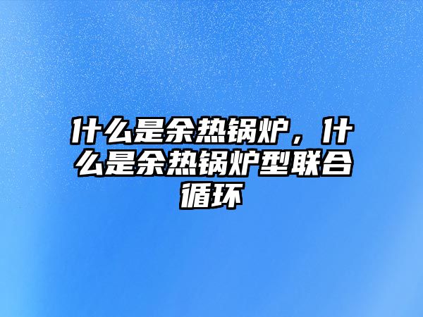 什么是余熱鍋爐，什么是余熱鍋爐型聯合循環(huán)