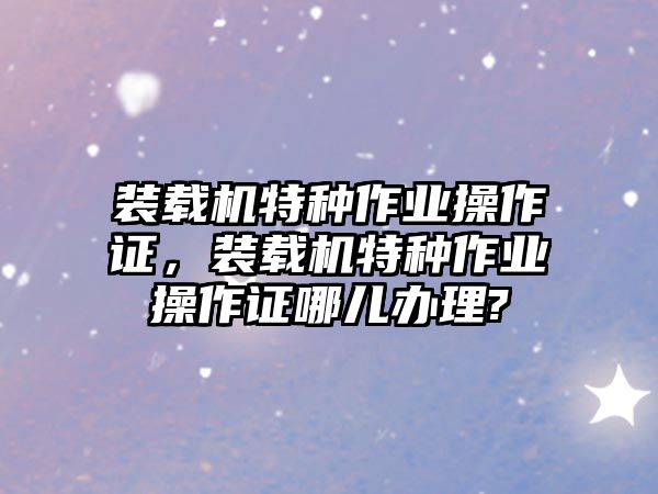 裝載機(jī)特種作業(yè)操作證，裝載機(jī)特種作業(yè)操作證哪兒辦理?