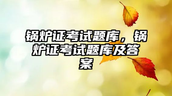 鍋爐證考試題庫，鍋爐證考試題庫及答案