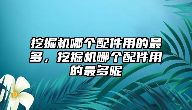 挖掘機(jī)哪個(gè)配件用的最多，挖掘機(jī)哪個(gè)配件用的最多呢