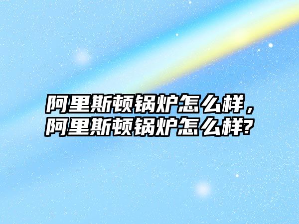 阿里斯頓鍋爐怎么樣，阿里斯頓鍋爐怎么樣?