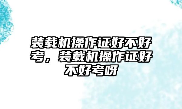 裝載機(jī)操作證好不好考，裝載機(jī)操作證好不好考呀