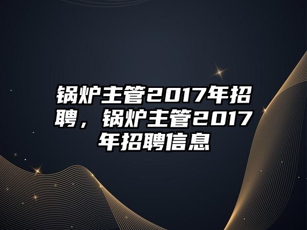 鍋爐主管2017年招聘，鍋爐主管2017年招聘信息