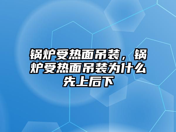 鍋爐受熱面吊裝，鍋爐受熱面吊裝為什么先上后下