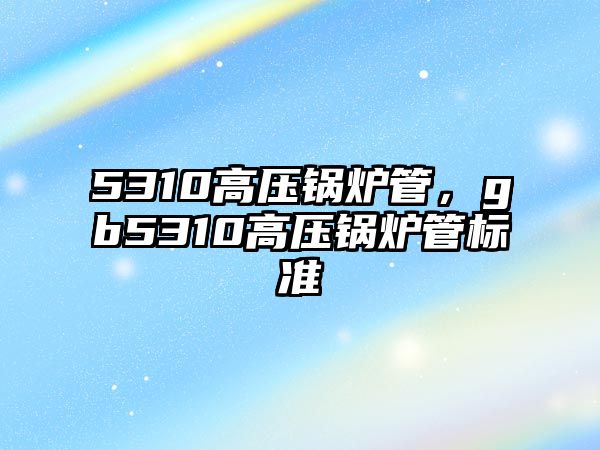 5310高壓鍋爐管，gb5310高壓鍋爐管標準