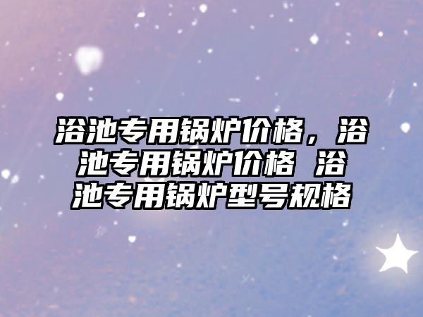 浴池專用鍋爐價格，浴池專用鍋爐價格 浴池專用鍋爐型號規(guī)格