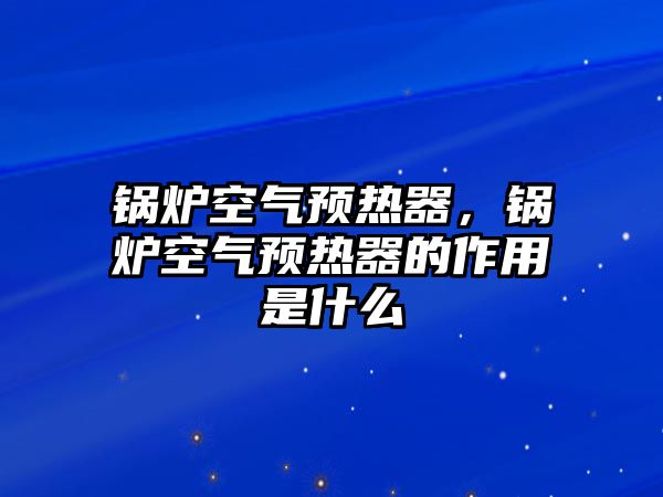 鍋爐空氣預(yù)熱器，鍋爐空氣預(yù)熱器的作用是什么