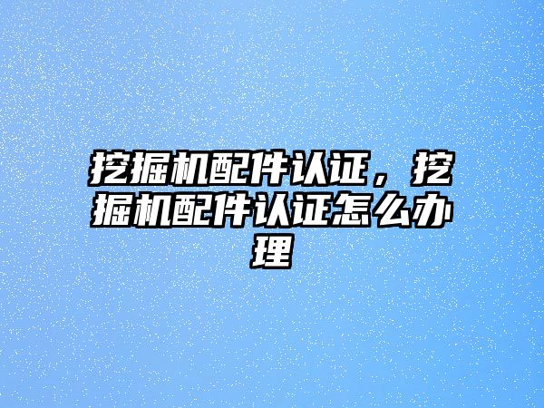 挖掘機配件認(rèn)證，挖掘機配件認(rèn)證怎么辦理