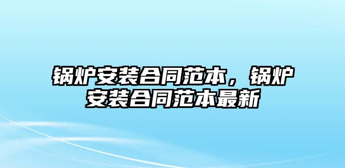 鍋爐安裝合同范本，鍋爐安裝合同范本最新