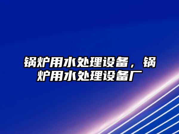 鍋爐用水處理設(shè)備，鍋爐用水處理設(shè)備廠