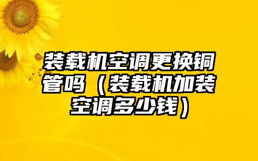 裝載機(jī)空調(diào)更換銅管嗎（裝載機(jī)加裝空調(diào)多少錢）