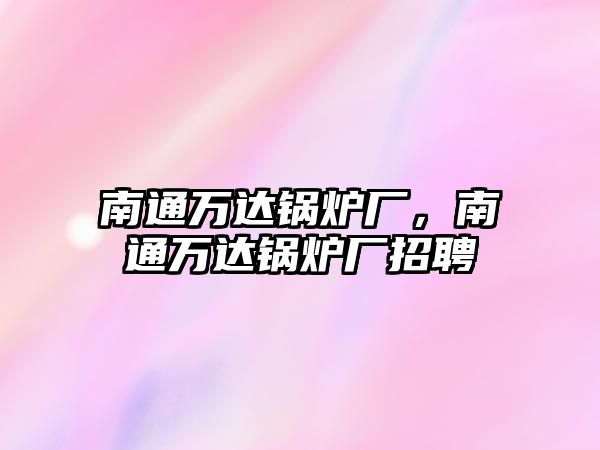 南通萬達(dá)鍋爐廠，南通萬達(dá)鍋爐廠招聘