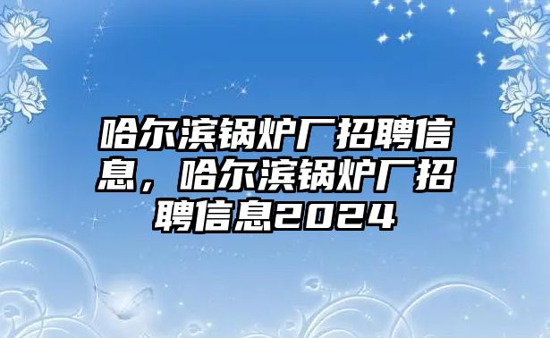 哈爾濱鍋爐廠招聘信息，哈爾濱鍋爐廠招聘信息2024