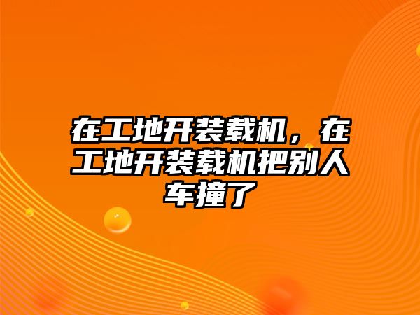 在工地開(kāi)裝載機(jī)，在工地開(kāi)裝載機(jī)把別人車撞了