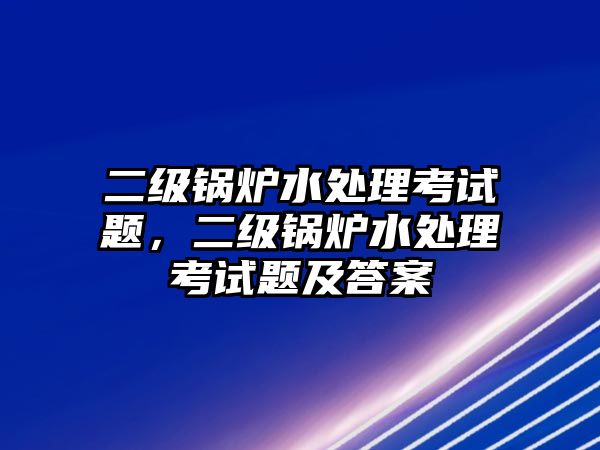 二級鍋爐水處理考試題，二級鍋爐水處理考試題及答案