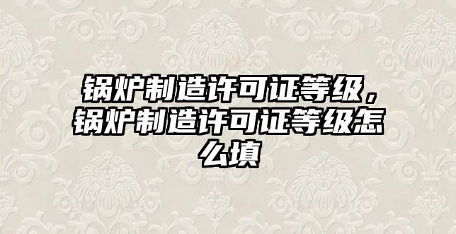 鍋爐制造許可證等級，鍋爐制造許可證等級怎么填