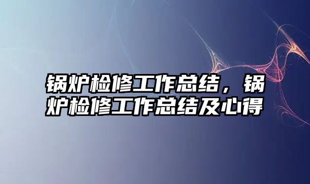 鍋爐檢修工作總結(jié)，鍋爐檢修工作總結(jié)及心得