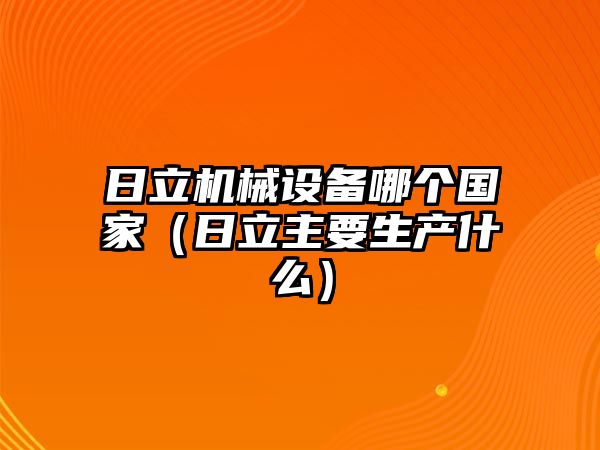 日立機械設(shè)備哪個國家（日立主要生產(chǎn)什么）