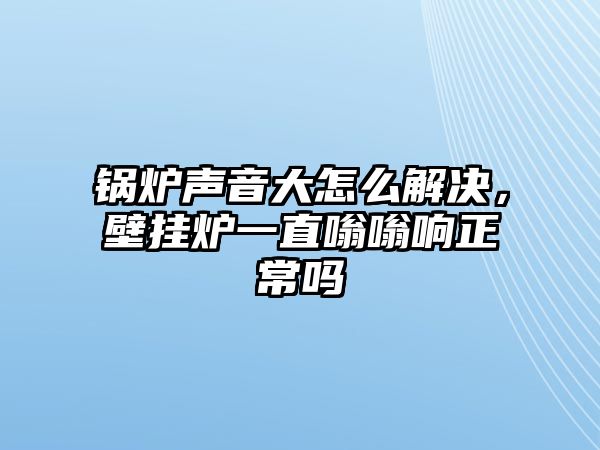 鍋爐聲音大怎么解決，壁掛爐一直嗡嗡響正常嗎