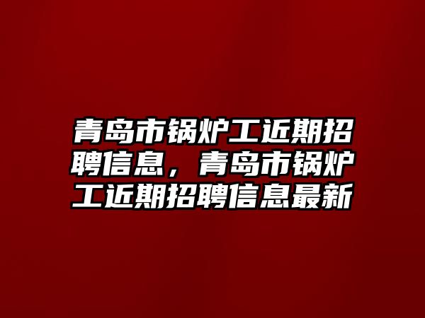 青島市鍋爐工近期招聘信息，青島市鍋爐工近期招聘信息最新