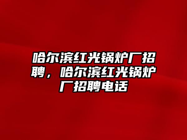 哈爾濱紅光鍋爐廠招聘，哈爾濱紅光鍋爐廠招聘電話