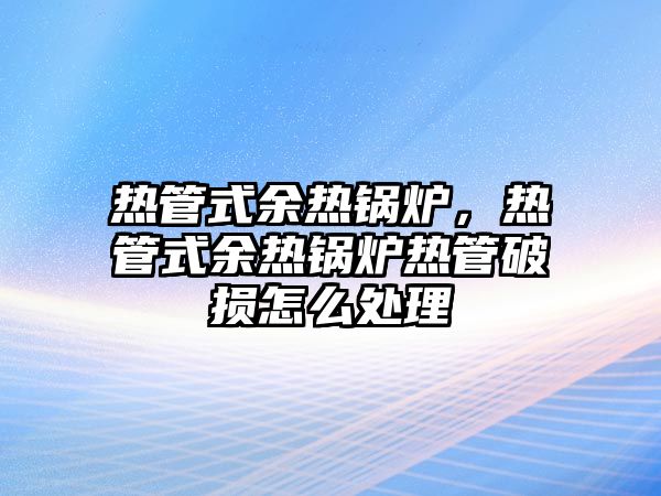 熱管式余熱鍋爐，熱管式余熱鍋爐熱管破損怎么處理