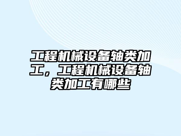 工程機械設備軸類加工，工程機械設備軸類加工有哪些