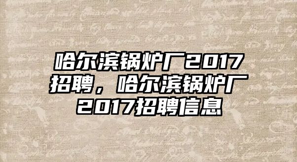 哈爾濱鍋爐廠2017招聘，哈爾濱鍋爐廠2017招聘信息