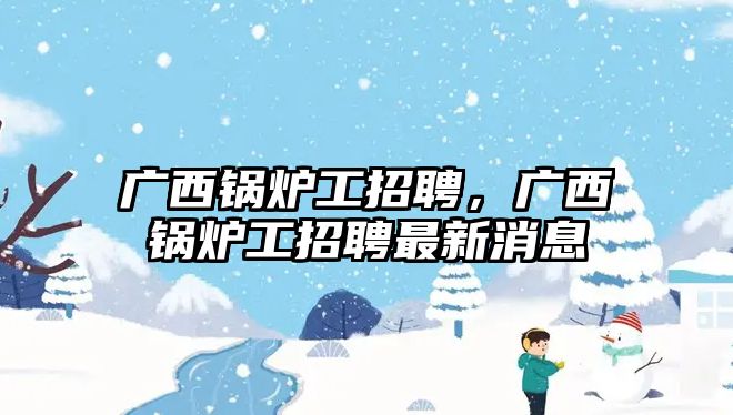 廣西鍋爐工招聘，廣西鍋爐工招聘最新消息