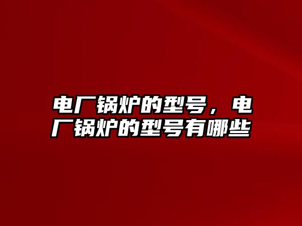 電廠鍋爐的型號，電廠鍋爐的型號有哪些