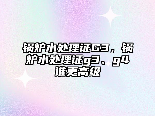 鍋爐水處理證G3，鍋爐水處理證g3、g4誰更高級(jí)