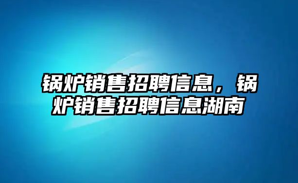 鍋爐銷售招聘信息，鍋爐銷售招聘信息湖南