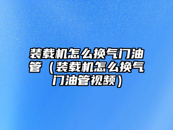 裝載機(jī)怎么換氣門油管（裝載機(jī)怎么換氣門油管視頻）