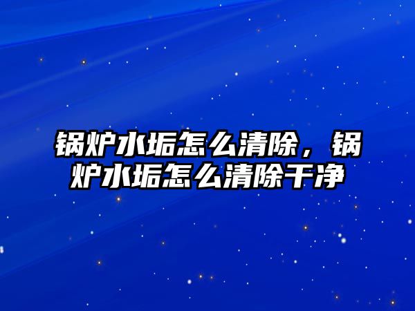 鍋爐水垢怎么清除，鍋爐水垢怎么清除干凈