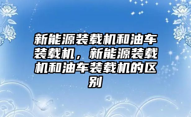 新能源裝載機和油車裝載機，新能源裝載機和油車裝載機的區(qū)別