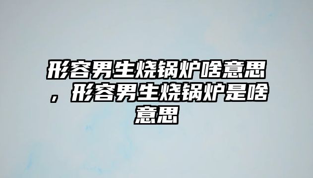 形容男生燒鍋爐啥意思，形容男生燒鍋爐是啥意思