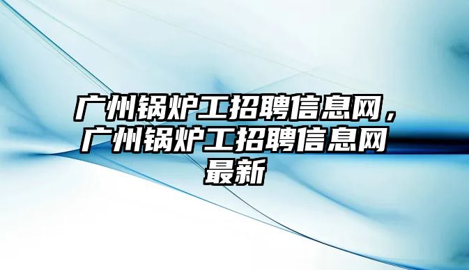 廣州鍋爐工招聘信息網(wǎng)，廣州鍋爐工招聘信息網(wǎng)最新