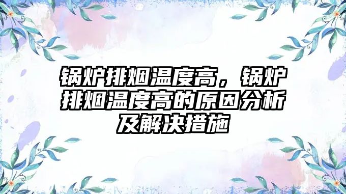 鍋爐排煙溫度高，鍋爐排煙溫度高的原因分析及解決措施