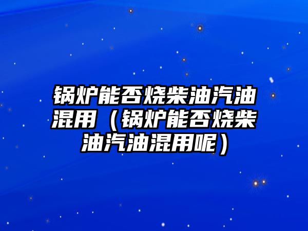 鍋爐能否燒柴油汽油混用（鍋爐能否燒柴油汽油混用呢）