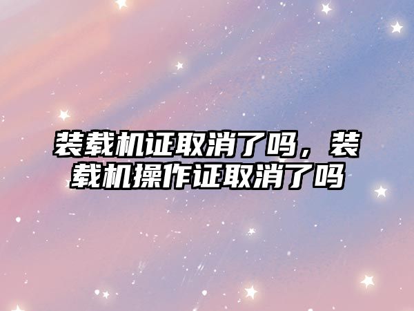 裝載機證取消了嗎，裝載機操作證取消了嗎