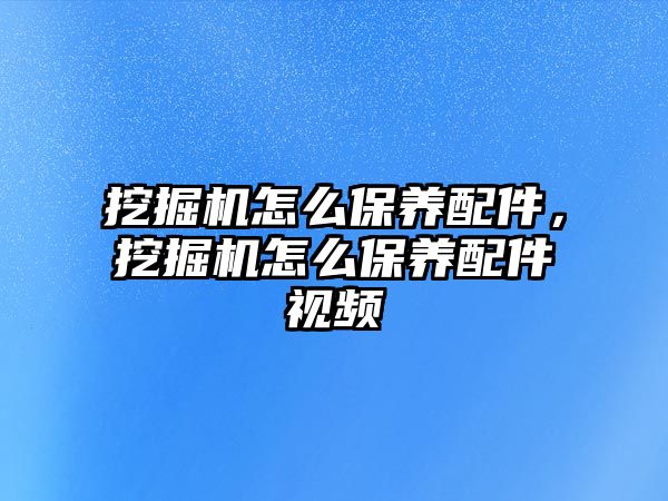 挖掘機怎么保養(yǎng)配件，挖掘機怎么保養(yǎng)配件視頻