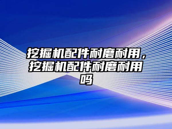 挖掘機配件耐磨耐用，挖掘機配件耐磨耐用嗎