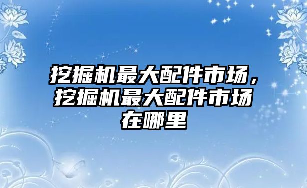 挖掘機(jī)最大配件市場，挖掘機(jī)最大配件市場在哪里