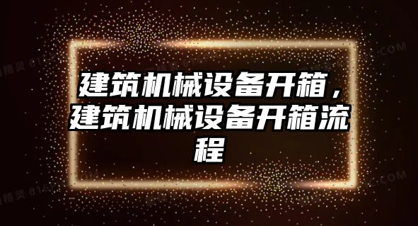 建筑機(jī)械設(shè)備開箱，建筑機(jī)械設(shè)備開箱流程