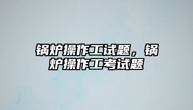 鍋爐操作工試題，鍋爐操作工考試題