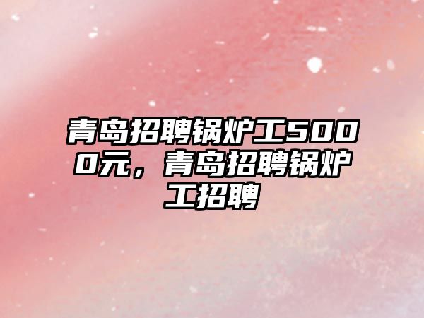 青島招聘鍋爐工5000元，青島招聘鍋爐工招聘