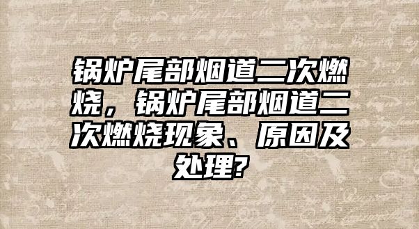 鍋爐尾部煙道二次燃燒，鍋爐尾部煙道二次燃燒現(xiàn)象、原因及處理?