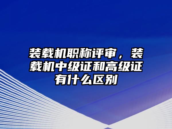 裝載機(jī)職稱評(píng)審，裝載機(jī)中級(jí)證和高級(jí)證有什么區(qū)別