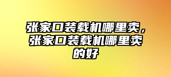 張家口裝載機哪里賣，張家口裝載機哪里賣的好